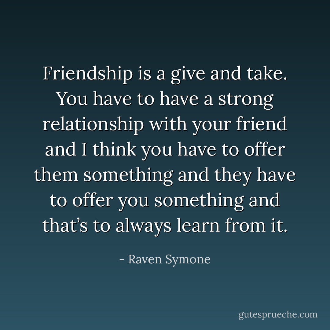 Friendship is a give and take. You have to have a strong relationship with your friend and I think you have to offer them something and they have to offer you something and that’s to always learn from it. - Raven Symone