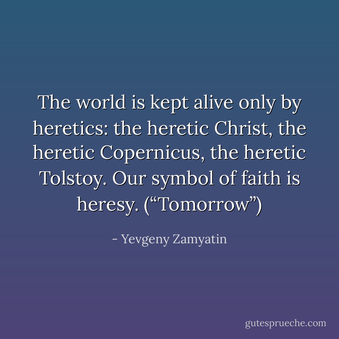 The world is kept alive only by heretics: the heretic Christ, the heretic Copernicus, the heretic Tolstoy. Our symbol of faith is heresy. (“Tomorrow”) - Yevgeny Zamyatin