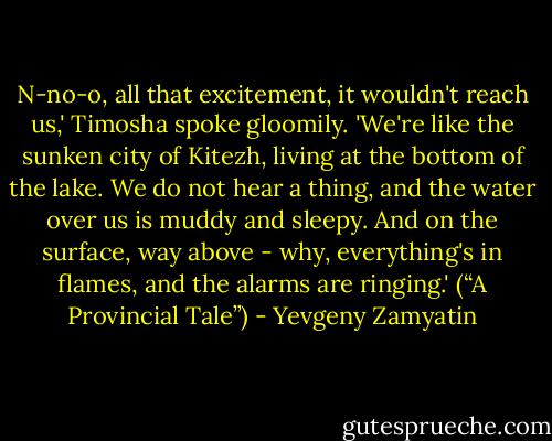 N-no-o, all that excitement, it wouldn't reach us,' Timosha spoke gloomily. 'We're like the sunken city of Kitezh, living at the bottom of the lake. We do not hear a thing, and the water over us is muddy and sleepy. And on the surface, way above - why, everything's in flames, and the alarms are ringing.' (“A Provincial Tale”) - Yevgeny Zamyatin