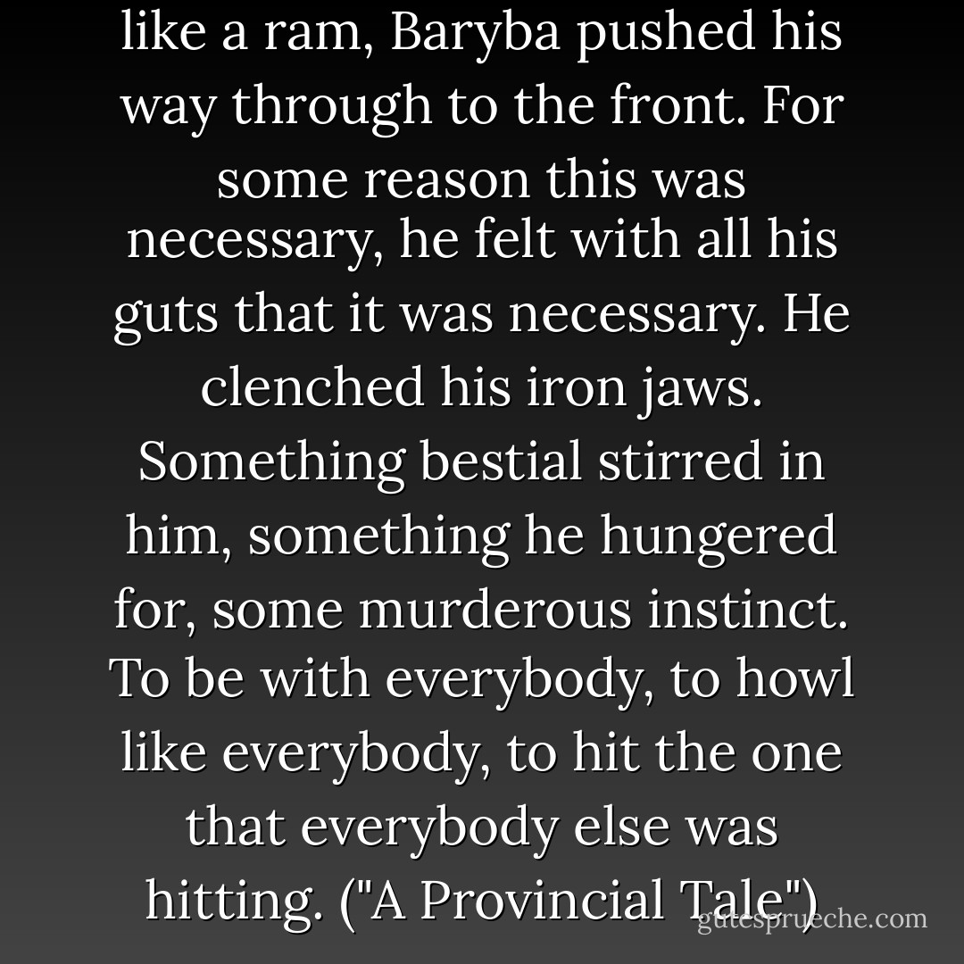 With his head thrust forward like a ram, Baryba pushed his way through to the front. For some reason this was necessary, he felt with all his guts that it was necessary. He clenched his iron jaws. Something bestial stirred in him, something he hungered for, some murderous instinct. To be with everybody, to howl like everybody, to hit the one that everybody else was hitting. ("A Provincial Tale") - Yevgeny Zamyatin