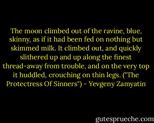 The moon climbed out of the ravine, blue, skinny, as if it had been fed on nothing but skimmed milk. It climbed out, and quickly slithered up and up along the finest thread-away from trouble, and on the very top it huddled, crouching on thin legs. ("The Protectress Of Sinners") - Yevgeny Zamyatin