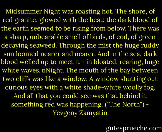Midsummer Night was roasting hot. The shore, of red granite, glowed with the heat; the dark blood of the earth seemed to be rising from below. There was a sharp, unbearable smell of birds, of cod, of green decaying seaweed. Through the mist the huge ruddy sun loomed nearer and nearer. And in the sea, dark blood welled up to meet it - in bloated, rearing, huge white waves.<br />	Night. The mouth of the bay between two cliffs was like a window. A window shutting out curious eyes with a white shade-white woolly fog. And all that you could see was that behind it something red was happening. ("The North") - Yevgeny Zamyatin