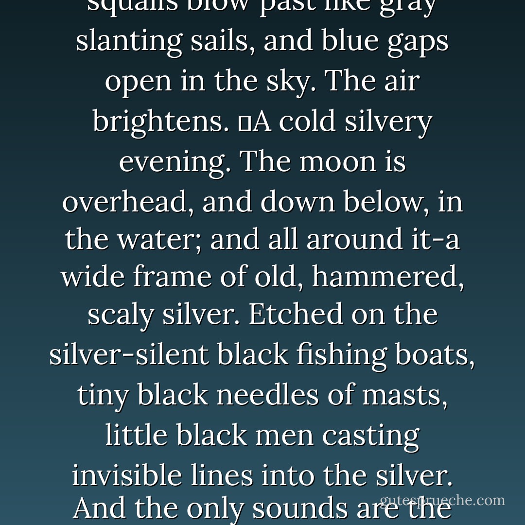 White-crested waves crash on the shore. The masts sway violently, every which way. In the gray sky the gulls are circling like white flakes. Rain squalls blow past like gray slanting sails, and blue gaps open in the sky. The air brightens.<br />	A cold silvery evening. The moon is overhead, and down below, in the water; and all around it-a wide frame of old, hammered, scaly silver. Etched on the silver-silent black fishing boats, tiny black needles of masts, little black men casting invisible lines into the silver. And the only sounds are the occasional plashing of an oar, the creaking of an oarlock, the springlike leap and flip-flop of a fish. ("The North") - Yevgeny Zamyatin