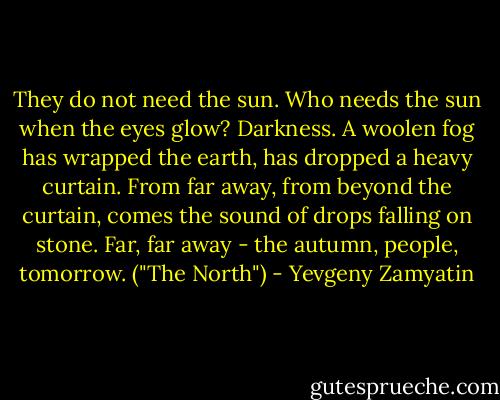 They do not need the sun. Who needs the sun when the eyes glow? Darkness. A woolen fog has wrapped the earth, has dropped a heavy curtain. From far away, from beyond the curtain, comes the sound of drops falling on stone. Far, far away - the autumn, people, tomorrow. ("The North") - Yevgeny Zamyatin