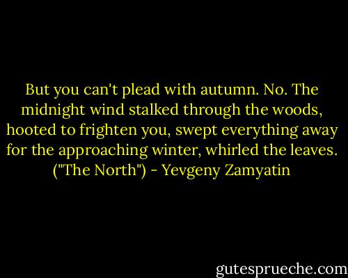 But you can't plead with autumn. No. The midnight wind stalked through the woods, hooted to frighten you, swept everything away for the approaching winter, whirled the leaves. ("The North") - Yevgeny Zamyatin
