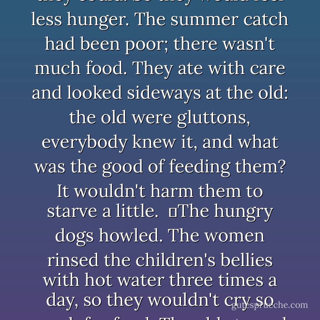 Tipsy, they tumbled early into bed - to get as much sleep as they could. So they would feel less hunger. The summer catch had been poor; there wasn't much food. They ate with care and looked sideways at the old: the old were gluttons, everybody knew it, and what was the good of feeding them? It wouldn't harm them to starve a little. <br />	The hungry dogs howled. The women rinsed the children's bellies with hot water three times a day, so they wouldn't cry so much for food. The old starved silently. ("The North") - Yevgeny Zamyatin
