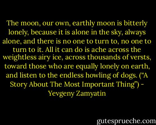 The moon, our own, earthly moon is bitterly lonely, because it is alone in the sky, always alone, and there is no one to turn to, no one to turn to it. All it can do is ache across the weightless airy ice, across thousands of versts, toward those who are equally lonely on earth, and listen to the endless howling of dogs. (“A Story About The Most Important Thing”) - Yevgeny Zamyatin