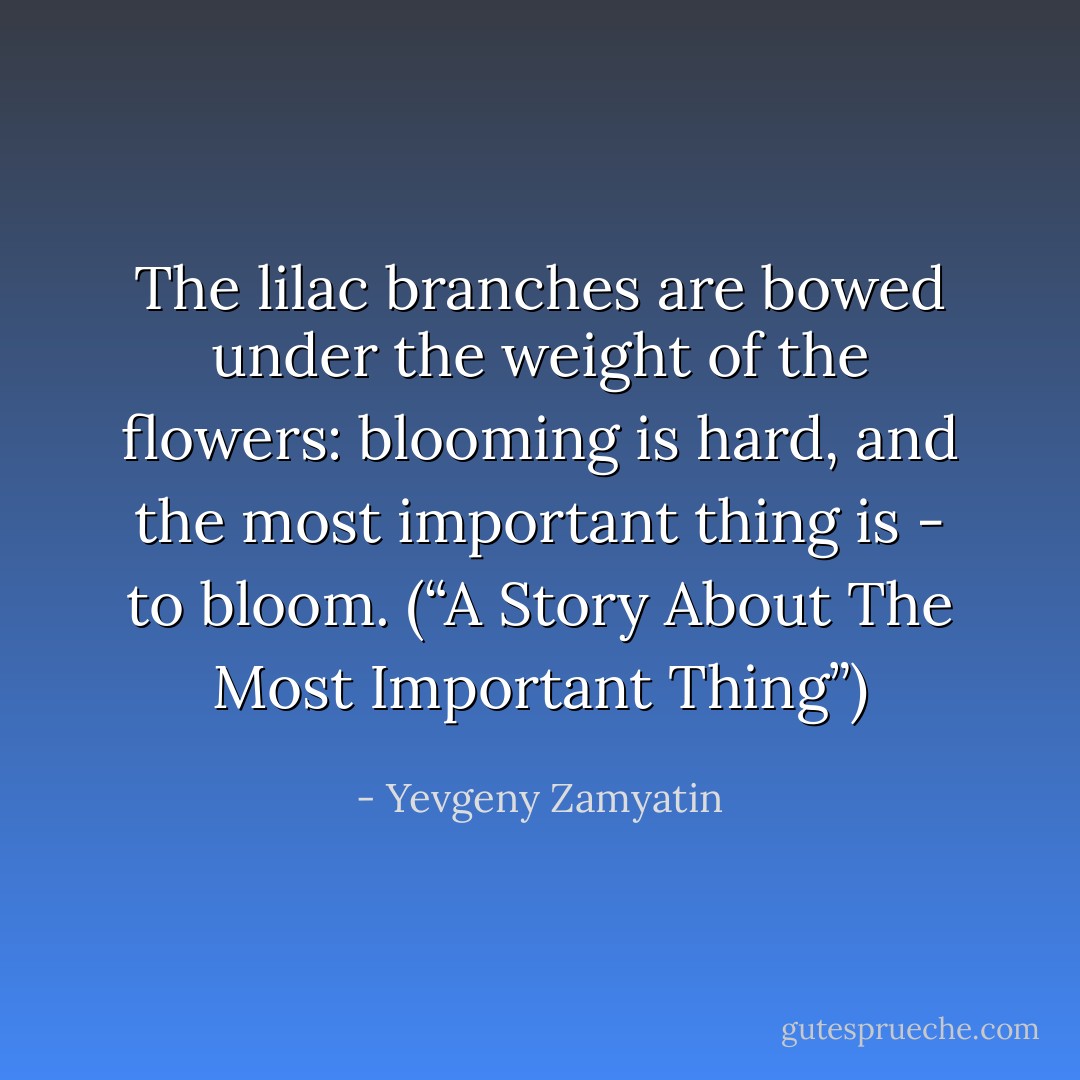 The lilac branches are bowed under the weight of the flowers: blooming is hard, and the most important thing is - to bloom. (“A Story About The Most Important Thing”) - Yevgeny Zamyatin