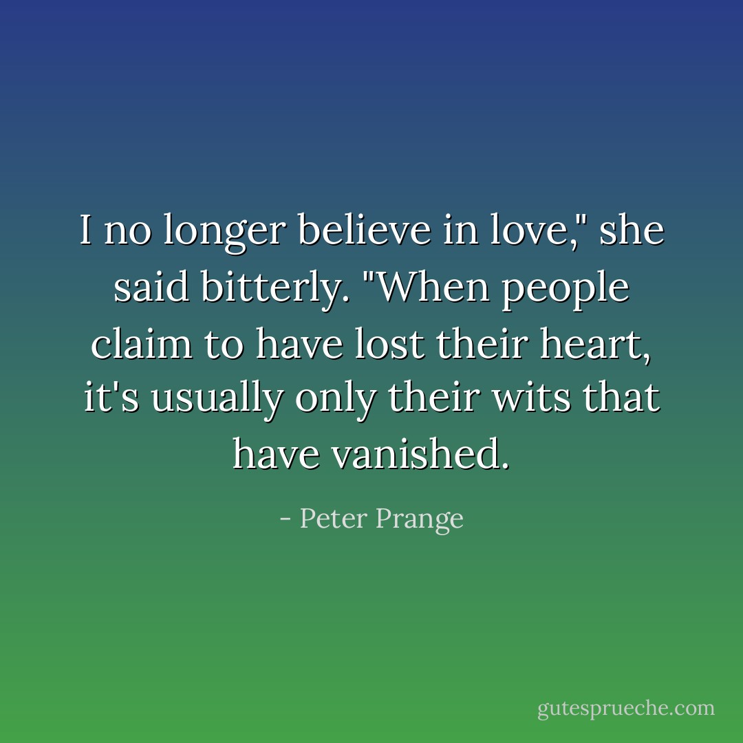 I no longer believe in love," she said bitterly. "When people claim to have lost their heart, it's usually only their wits that have vanished. - Peter Prange