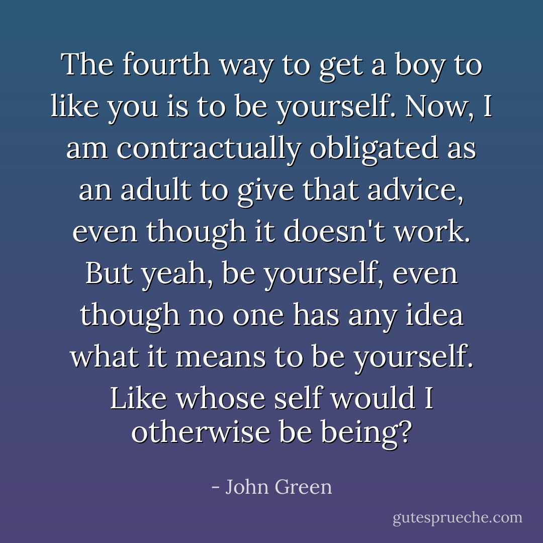 The fourth way to get a boy to like you is to be yourself. Now, I am contractually obligated as an adult to give that advice, even though it doesn't work. But yeah, be yourself, even though no one has any idea what it means to be yourself. Like whose self would I otherwise be being? - John Green