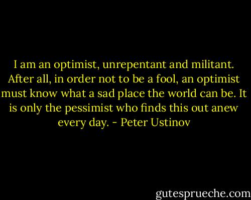 I am an optimist, unrepentant and militant. After all, in order not to be a fool, an optimist must know what a sad place the world can be. It is only the pessimist who finds this out anew every day. - Peter Ustinov