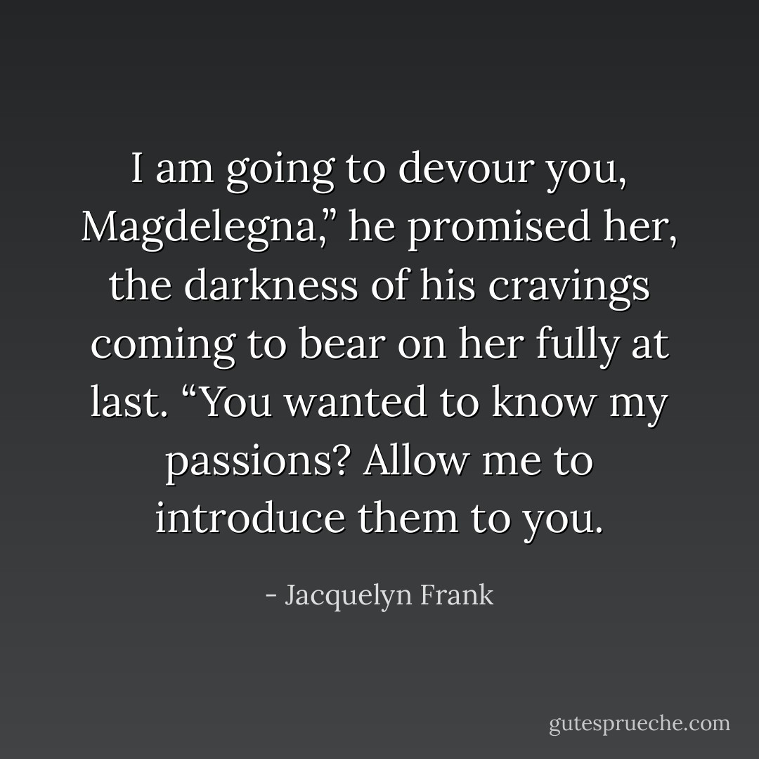I am going to devour you, Magdelegna,” he promised her, the darkness of his cravings coming to bear on her fully at last. “You wanted to know my passions? Allow me to introduce them to you. - Jacquelyn Frank