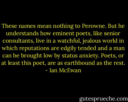 These names mean nothing to Perowne. But he understands how eminent poets, like senior consultants, live in a watchful, jealous world in which reputations are edgily tended and a man can be brought low by status anxiety. Poets, or at least this poet, are as earthbound as the rest. - Ian McEwan