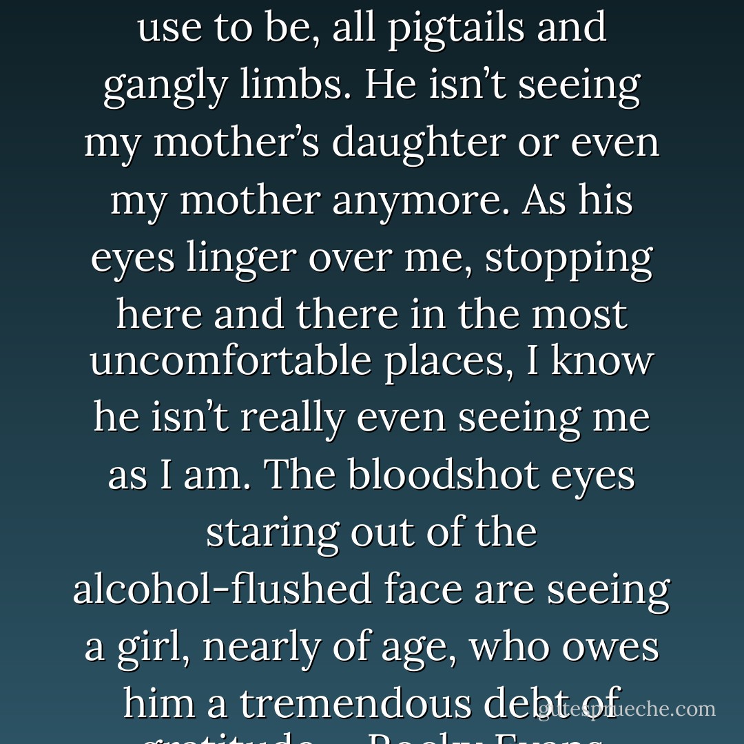 Kevin looks at me and I know he isn’t seeing the little girl I use to be, all pigtails and gangly limbs. He isn’t seeing my mother’s daughter or even my mother anymore. As his eyes linger over me, stopping here and there in the most uncomfortable places, I know he isn’t really even seeing me as I am. The bloodshot eyes staring out of the alcohol-flushed face are seeing a girl, nearly of age, who owes him a tremendous debt of gratitude.--Rocky Evans - Gwenn Wright