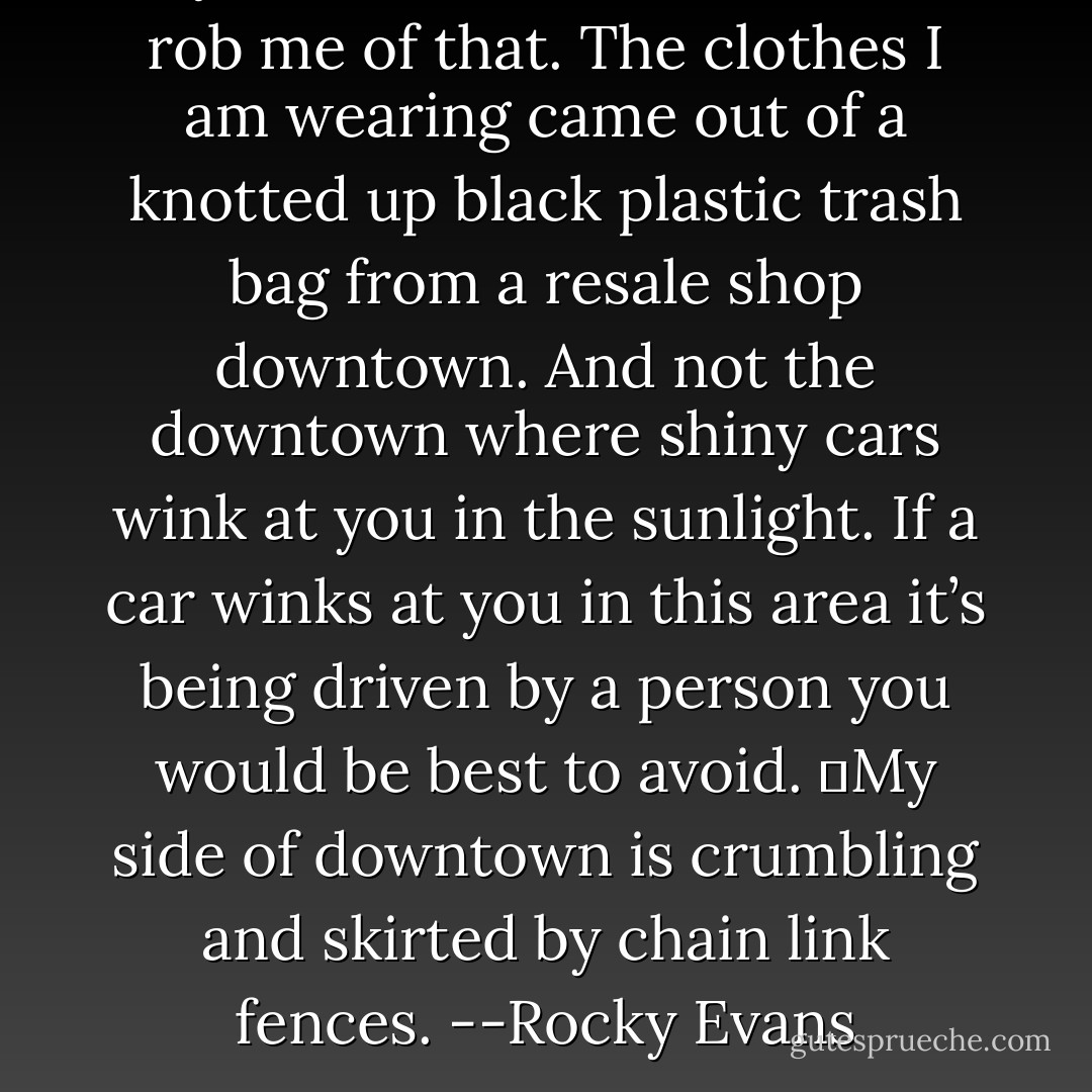 My life is hard. No one would rob me of that. The clothes I am wearing came out of a knotted up black plastic trash bag from a resale shop downtown. And not the downtown where shiny cars wink at you in the sunlight. If a car winks at you in this area it’s being driven by a person you would be best to avoid.<br />	My side of downtown is crumbling and skirted by chain link fences.<br />--Rocky Evans - Gwenn Wright
