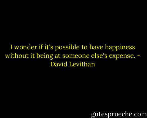 I wonder if it's possible to have happiness without it being at someone else's expense. - David Levithan