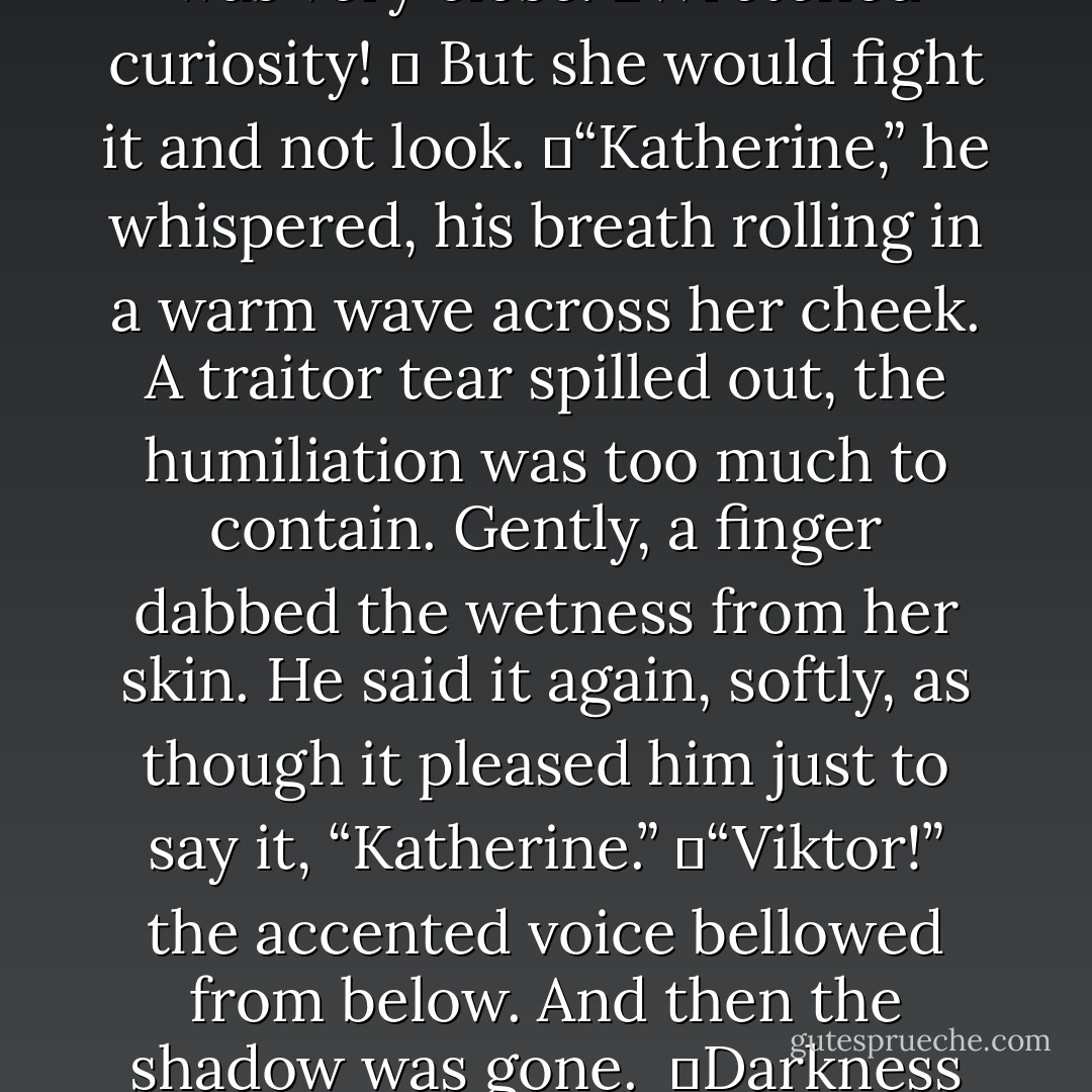 For a moment she believed he had left, but as she shifted away from the wall she sensed him there beside the bed. He was very close.<br />	Wretched curiosity!<br />	 But she would fight it and not look.<br />	“Katherine,” he whispered, his breath rolling in a warm wave across her cheek. A traitor tear spilled out, the humiliation was too much to contain. Gently, a finger dabbed the wetness from her skin. He said it again, softly, as though it pleased him just to say it, “Katherine.”<br />	“Viktor!” the accented voice bellowed from below. And then the shadow was gone. <br />	Darkness overwhelmed her then and carried her away to a land of crows and mocking strangers. - Gwenn Wright