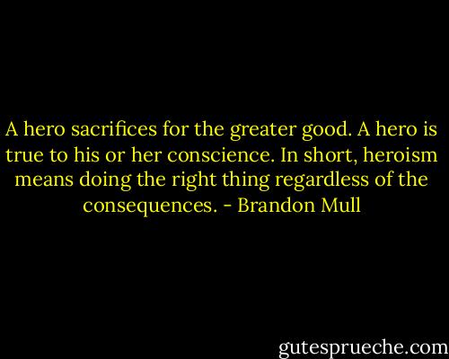 A hero sacrifices for the greater good. A hero is true to his or her conscience. In short, heroism means doing the right thing regardless of the consequences. - Brandon Mull