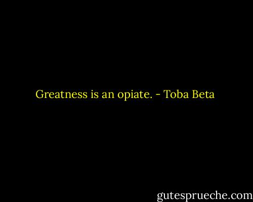 Greatness is an opiate. - Toba Beta