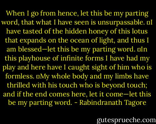 When I go from hence, let this be my parting word, that what I have seen is unsurpassable.<br />	I have tasted of the hidden honey of this lotus that expands on the ocean of light, and thus I am blessed—let this be my parting word.<br />	In this playhouse of infinite forms I have had my play and here have I caught sight of him who is formless.<br />	My whole body and my limbs have thrilled with his touch who is beyond touch; and if the end comes here, let it come—let this be my parting word. - Rabindranath Tagore