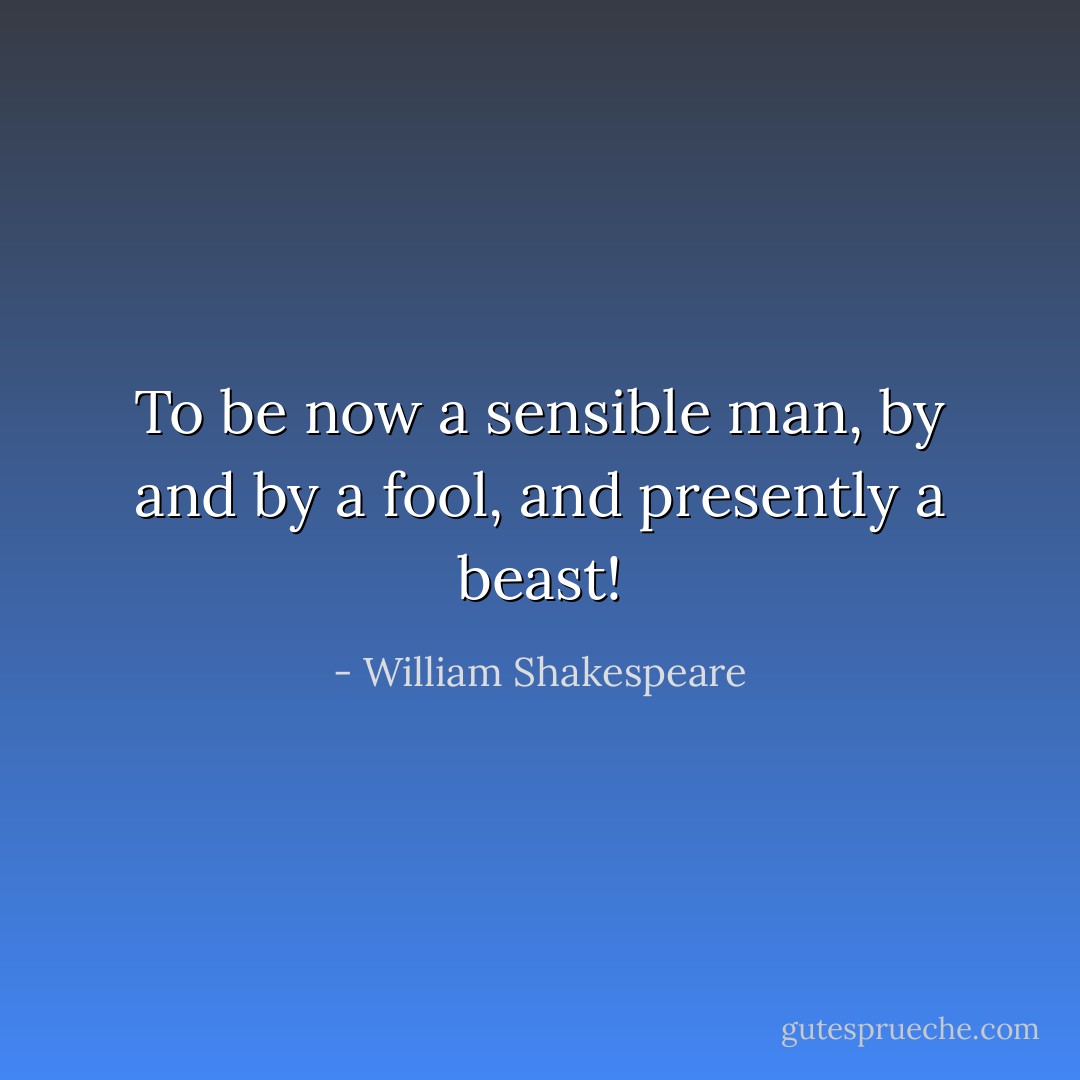 To be now a sensible man, by and by a fool, and presently a<br />beast! - William Shakespeare