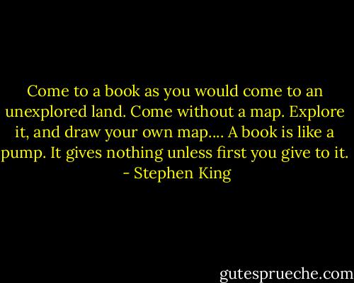 Come to a book as you would come to an unexplored land. Come without a map. Explore it, and draw your own map.... A book is like a pump. It gives nothing unless first you give to it.  - Stephen King