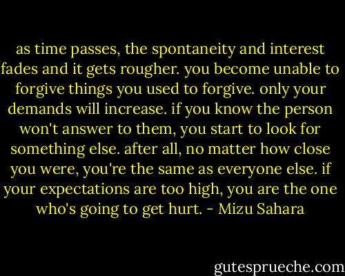 as time passes, the spontaneity and interest fades and it gets rougher. you become unable to forgive things you used to forgive. only your demands will increase. if you know the person won't answer to them, you start to look for something else. after all, no matter how close you were, you're the same as everyone else. if your expectations are too high, you are the one who's going to get hurt. - Mizu Sahara