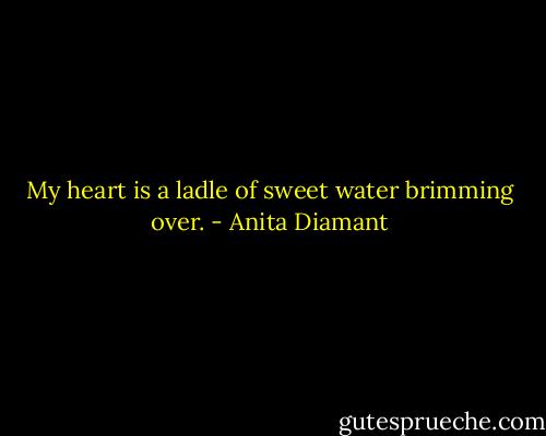 My heart is a ladle of sweet water brimming over. - Anita Diamant