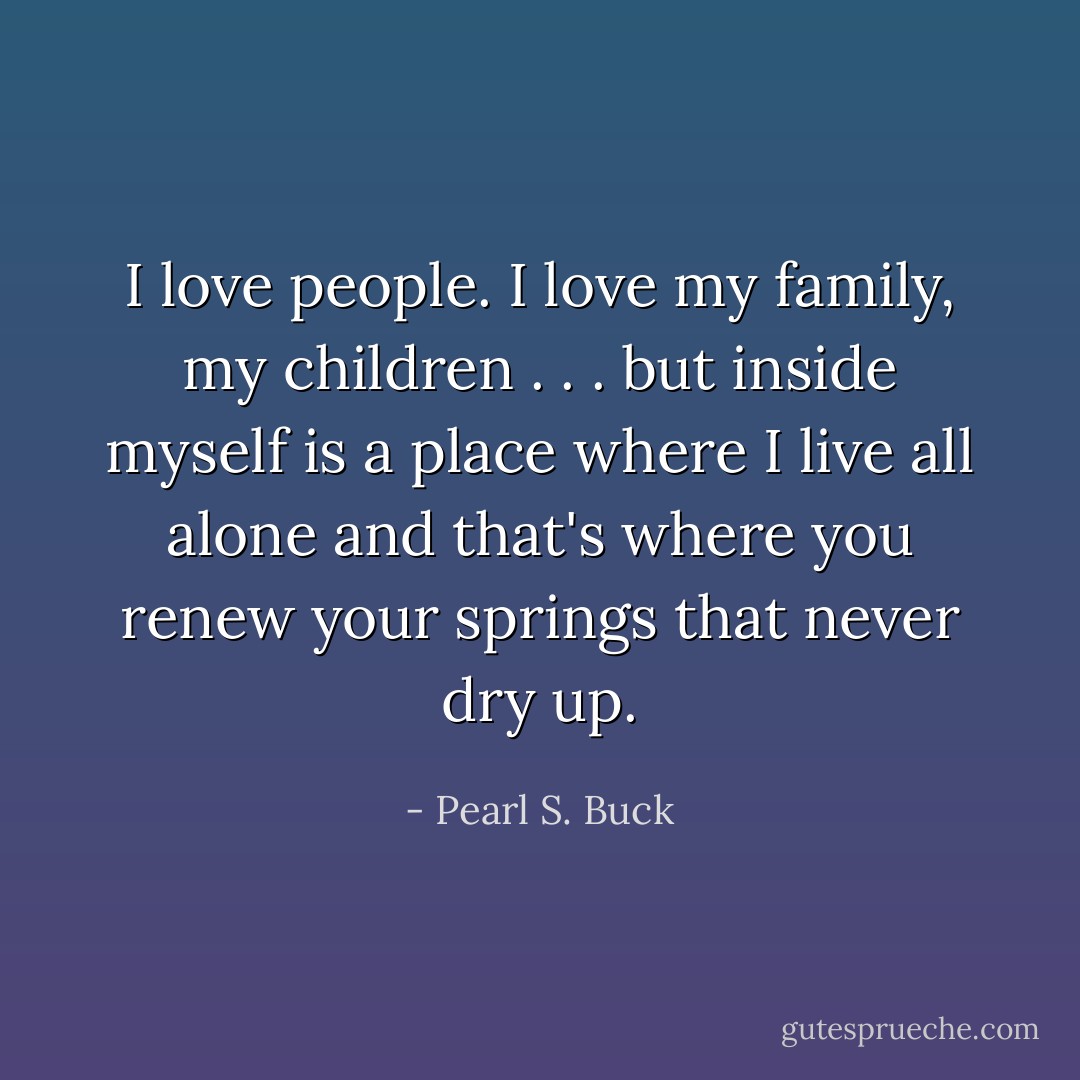 I love people. I love my family, my children . . . but inside myself is a place where I live all alone and that's where you renew your springs that never dry up. - Pearl S. Buck