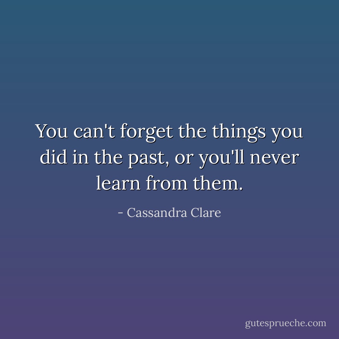 You can't forget the things you did in the past, or you'll never learn from them. - Cassandra Clare
