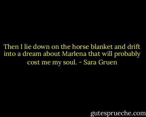 Then I lie down on the horse blanket and drift into a dream about Marlena that will probably cost me my soul. - Sara Gruen