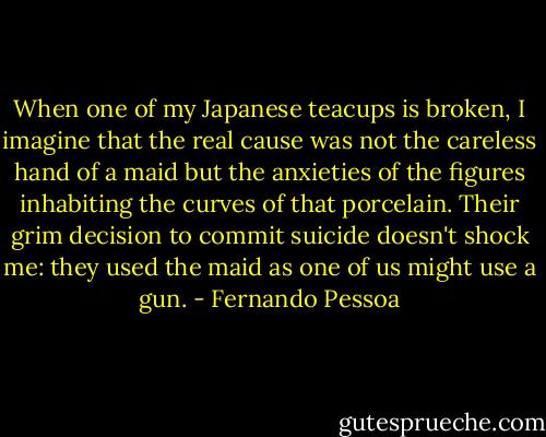 When one of my Japanese teacups is broken, I imagine that the real cause was not the careless hand of a maid but the anxieties of the figures inhabiting the curves of that porcelain. Their grim decision to commit suicide doesn't shock me: they used the maid as one of us might use a gun. - Fernando Pessoa