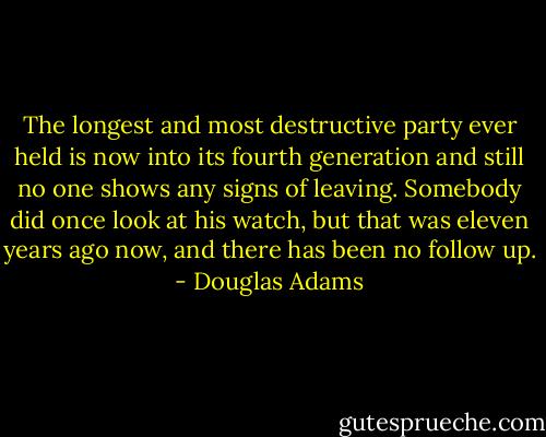 The longest and most destructive party ever held is now into its fourth generation and still no one shows any signs of leaving. Somebody did once look at his watch, but that was eleven years ago now, and there has been no follow up. - Douglas Adams