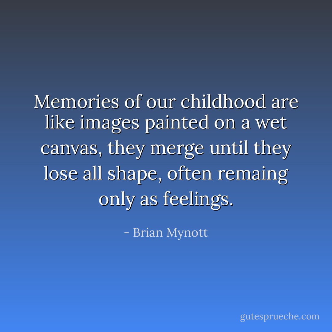 Memories of our childhood are like images painted on a wet canvas, they merge until they lose all shape, often remaing only as feelings. - Brian Mynott