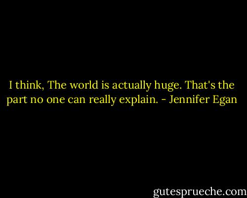 I think, The world is actually huge. That's the part no one can really explain. - Jennifer Egan