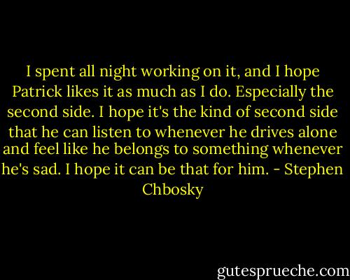 I spent all night working on it, and I hope Patrick likes it as much as I do. Especially the second side. I hope it's the kind of second side that he can listen to whenever he drives alone and feel like he belongs to something whenever he's sad. I hope it can be that for him. - Stephen Chbosky
