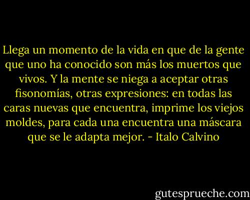 Llega un momento de la vida en que de la gente que uno ha conocido son más los muertos que vivos. Y la mente se niega a aceptar otras fisonomías, otras expresiones: en todas las caras nuevas que encuentra, imprime los viejos moldes, para cada una encuentra una máscara que se le adapta mejor. - Italo Calvino