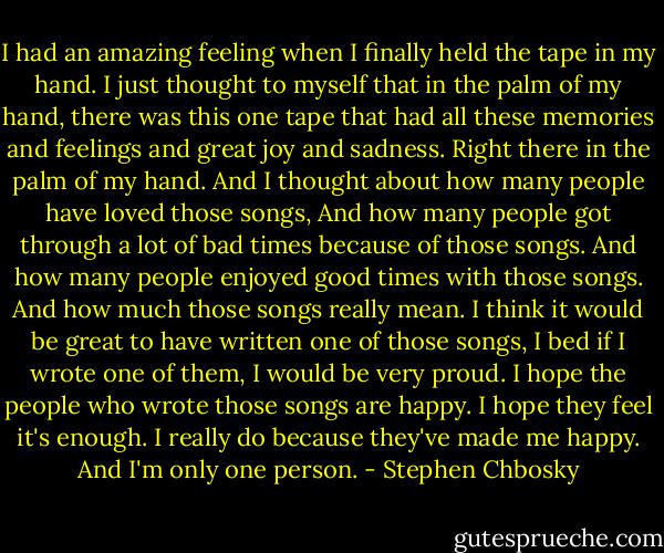 I had an amazing feeling when I finally held the tape in my hand. I just thought to myself that in the palm of my hand, there was this one tape that had all these memories and feelings and great joy and sadness. Right there in the palm of my hand. And I thought about how many people have loved those songs, And how many people got through a lot of bad times because of those songs. And how many people enjoyed good times with those songs. And how much those songs really mean. I think it would be great to have written one of those songs, I bed if I wrote one of them, I would be very proud. I hope the people who wrote those songs are happy. I hope they feel it's enough. I really do because they've made me happy. And I'm only one person. - Stephen Chbosky