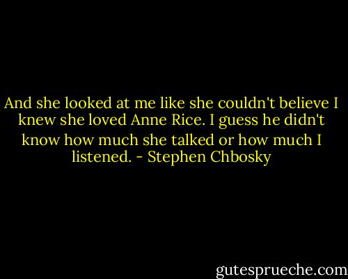 And she looked at me like she couldn't believe I knew she loved Anne Rice. I guess he didn't know how much she talked or how much I listened. - Stephen Chbosky