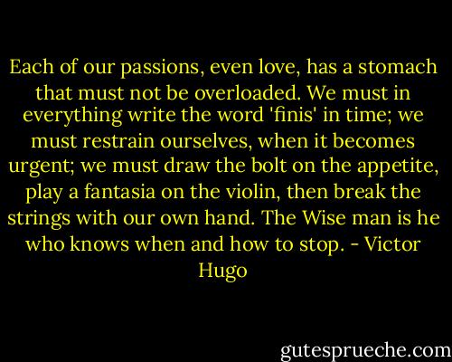 Each of our passions, even love, has a stomach that must not be overloaded. We must in everything write the word 'finis' in time; we must restrain ourselves, when it becomes urgent; we must draw the bolt on the appetite, play a fantasia on the violin, then break the strings with our own hand. The Wise man is he who knows when and how to stop. - Victor Hugo