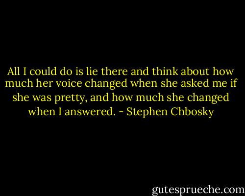 All I could do is lie there and think about how much her voice changed when she asked me if she was pretty, and how much she changed when I answered. - Stephen Chbosky