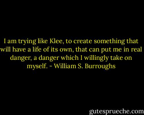 I am trying like Klee, to create something that will have a life of its own, that can put me in real danger, a danger which I willingly take on myself. - William S. Burroughs