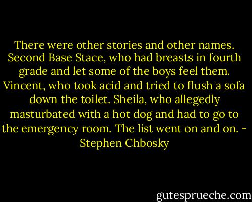 There were other stories and other names. Second Base Stace, who had breasts in fourth grade and let some of the boys feel them. Vincent, who took acid and tried to flush a sofa down the toilet. Sheila, who allegedly masturbated with a hot dog and had to go to the emergency room. The list went on and on. - Stephen Chbosky