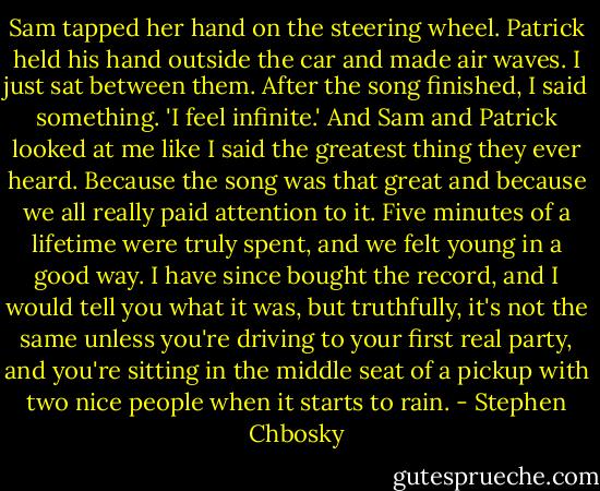 Sam tapped her hand on the steering wheel. Patrick held his hand outside the car and made air waves. I just sat between them. After the song finished, I said something.<br />'I feel infinite.'<br />And Sam and Patrick looked at me like I said the greatest thing they ever heard. Because the song was that great and because we all really paid attention to it. Five minutes of a lifetime were truly spent, and we felt young in a good way. I have since bought the record, and I would tell you what it was, but truthfully, it's not the same unless you're driving to your first real party, and you're sitting in the middle seat of a pickup with two nice people when it starts to rain. - Stephen Chbosky