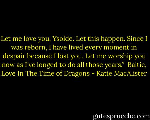 Let me love you, Ysolde. Let this happen. Since I was reborn, I have lived every moment in despair because I lost you. Let me worship you now as I’ve longed to do all those years.”<br /><br />Baltic, Love In The Time of Dragons - Katie MacAlister