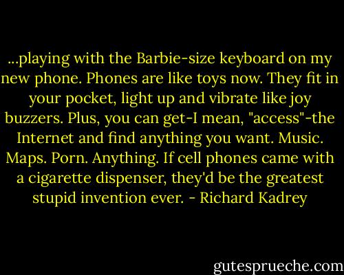 ...playing with the Barbie-size keyboard on my new phone. Phones are like toys now. They fit in your pocket, light up and vibrate like joy buzzers. Plus, you can get-I mean, "access"-the Internet and find anything you want. Music. Maps. Porn. Anything. If cell phones came with a cigarette dispenser, they'd be the greatest stupid invention ever. - Richard Kadrey