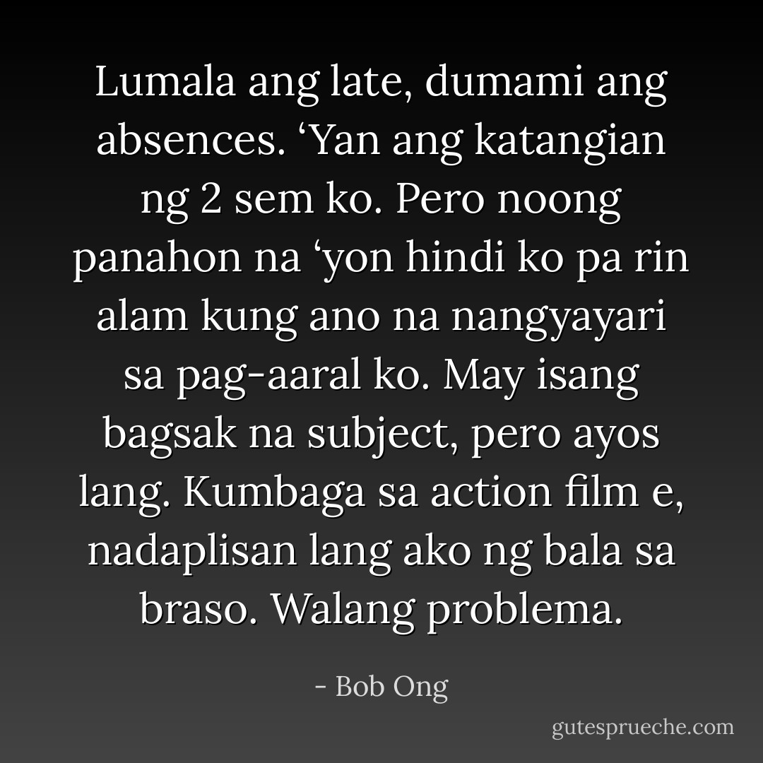 Lumala ang late, dumami ang absences. ‘Yan ang katangian ng 2 sem ko. Pero noong panahon na ‘yon hindi ko pa rin alam kung ano na nangyayari sa pag-aaral ko. May isang bagsak na subject, pero ayos lang. Kumbaga sa action film e, nadaplisan lang ako ng bala sa braso. Walang problema. - Bob Ong