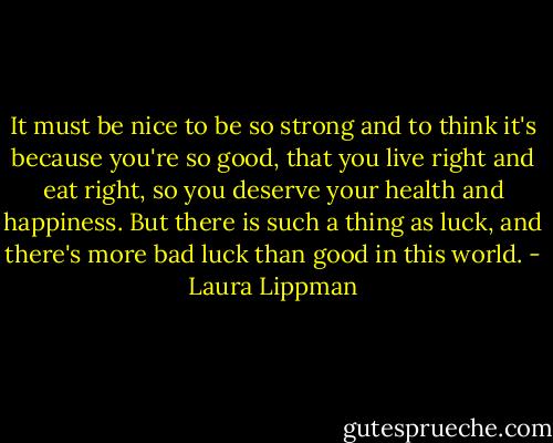 It must be nice to be so strong and to think it's because you're so good, that you live right and eat right, so you deserve your health and happiness. But there is such a thing as luck, and there's more bad luck than good in this world. - Laura Lippman