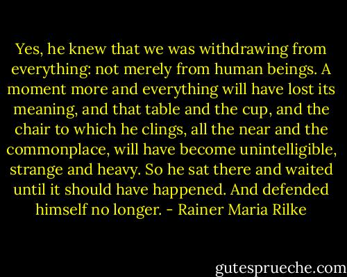 Yes, he knew that we was withdrawing from everything: not merely from human beings. A moment more and everything will have lost its meaning, and that table and the cup, and the chair to which he clings, all the near and the commonplace, will have become unintelligible, strange and heavy. So he sat there and waited until it should have happened. And defended himself no longer. - Rainer Maria Rilke