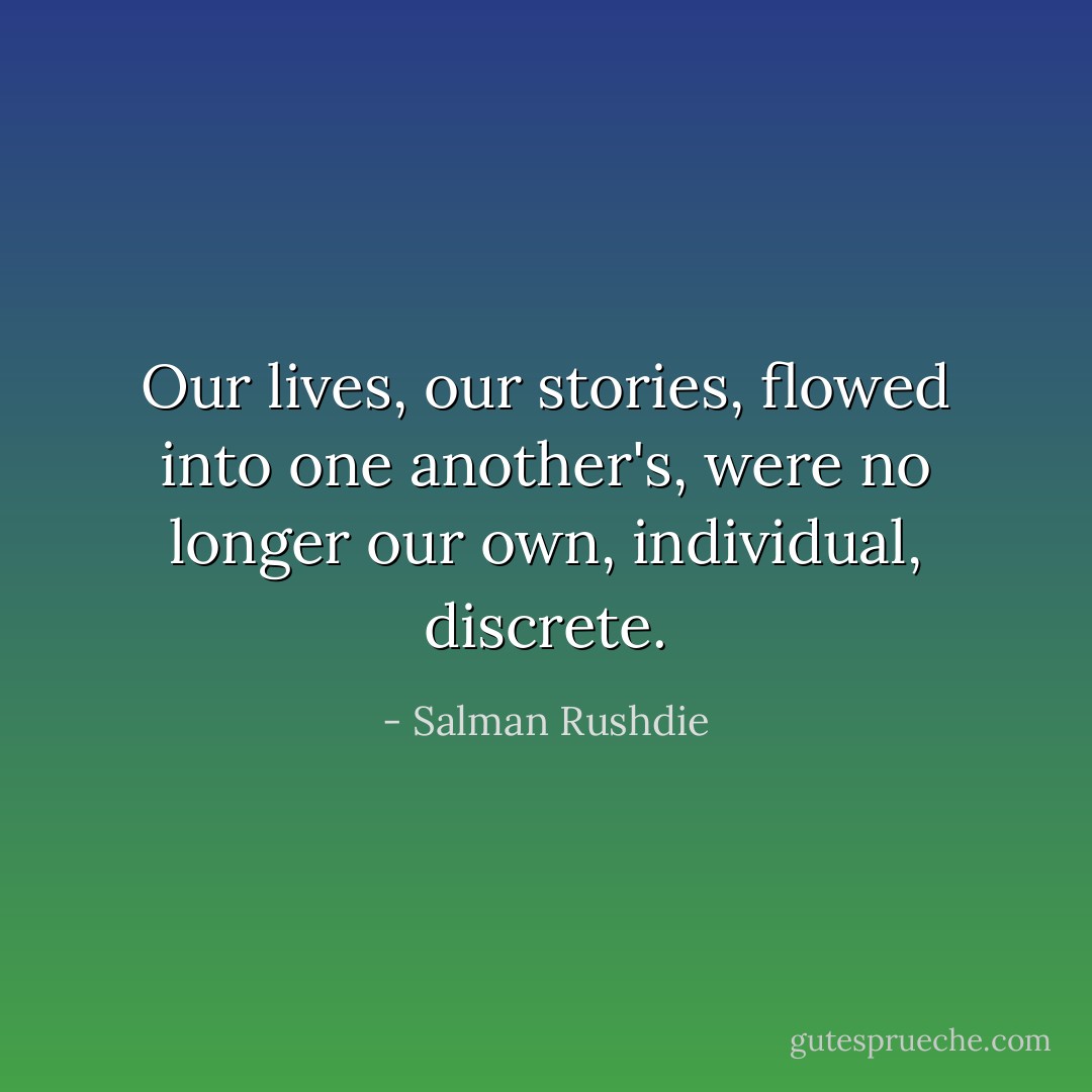 Our lives, our stories, flowed into one another's, were no longer our own, individual, discrete. - Salman Rushdie